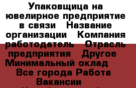 Упаковщица на ювелирное предприятие в связи › Название организации ­ Компания-работодатель › Отрасль предприятия ­ Другое › Минимальный оклад ­ 1 - Все города Работа » Вакансии   . Челябинская обл.,Снежинск г.